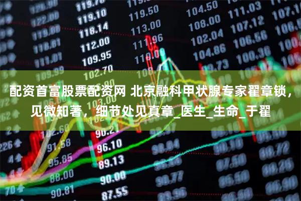 配资首富股票配资网 北京融科甲状腺专家翟章锁，见微知著，细节处见真章_医生_生命_于翟