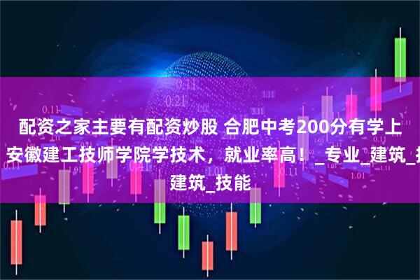 配资之家主要有配资炒股 合肥中考200分有学上吗？安徽建工技师学院学技术，就业率高！_专业_建筑_技能