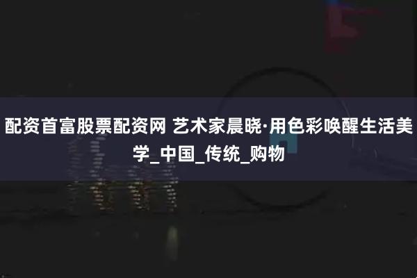 配资首富股票配资网 艺术家晨晓·用色彩唤醒生活美学_中国_传统_购物
