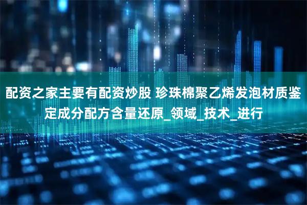 配资之家主要有配资炒股 珍珠棉聚乙烯发泡材质鉴定成分配方含量还原_领域_技术_进行