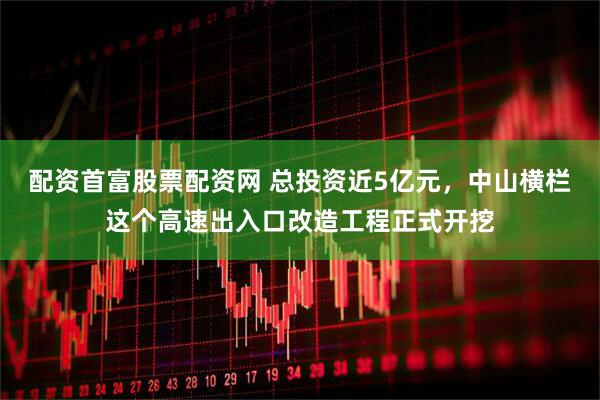 配资首富股票配资网 总投资近5亿元，中山横栏这个高速出入口改造工程正式开挖