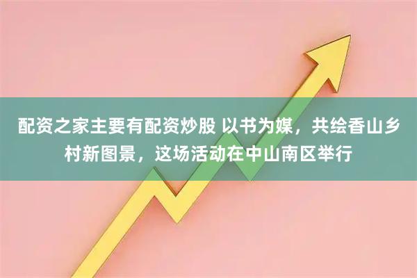 配资之家主要有配资炒股 以书为媒，共绘香山乡村新图景，这场活动在中山南区举行