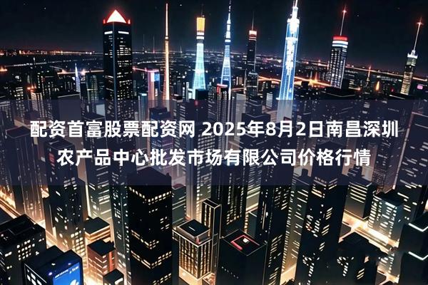 配资首富股票配资网 2025年8月2日南昌深圳农产品中心批发市场有限公司价格行情