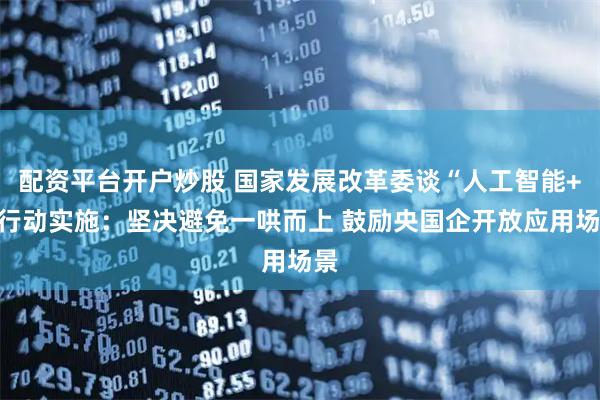 配资平台开户炒股 国家发展改革委谈“人工智能+”行动实施：坚决避免一哄而上 鼓励央国企开放应用场景