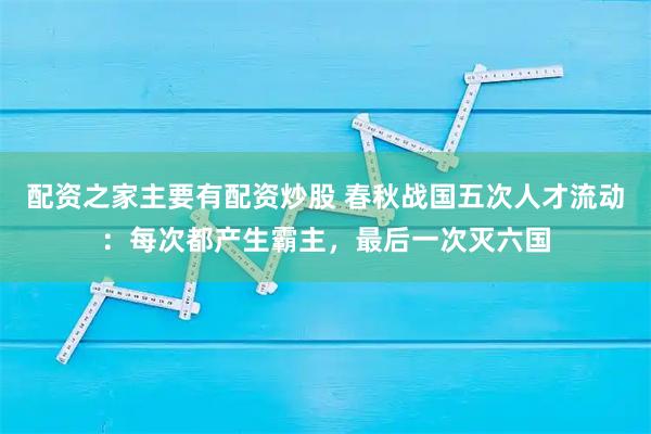 配资之家主要有配资炒股 春秋战国五次人才流动：每次都产生霸主，最后一次灭六国