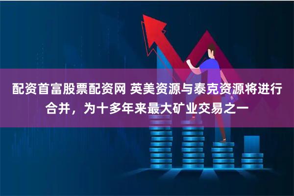 配资首富股票配资网 英美资源与泰克资源将进行合并，为十多年来最大矿业交易之一