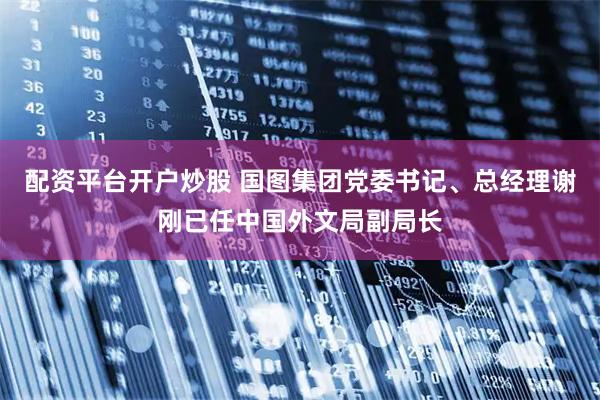 配资平台开户炒股 国图集团党委书记、总经理谢刚已任中国外文局副局长