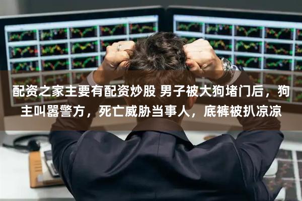 配资之家主要有配资炒股 男子被大狗堵门后，狗主叫嚣警方，死亡威胁当事人，底裤被扒凉凉