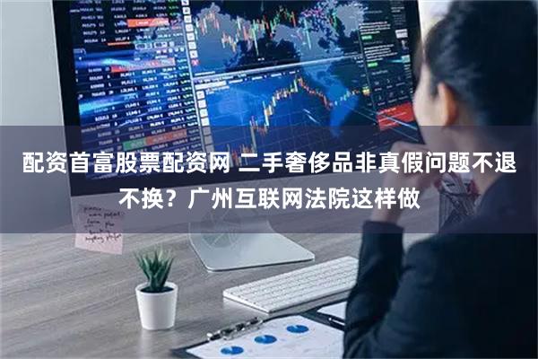 配资首富股票配资网 二手奢侈品非真假问题不退不换？广州互联网法院这样做