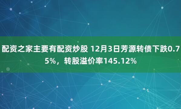 配资之家主要有配资炒股 12月3日芳源转债下跌0.75%，转股溢价率145.12%