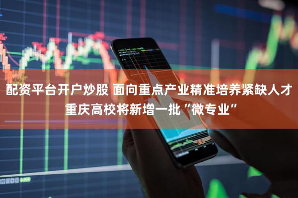 配资平台开户炒股 面向重点产业精准培养紧缺人才 重庆高校将新增一批“微专业”