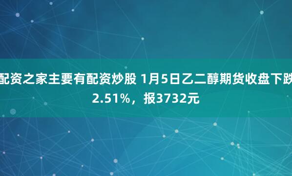 配资之家主要有配资炒股 1月5日乙二醇期货收盘下跌2.51%，报3732元