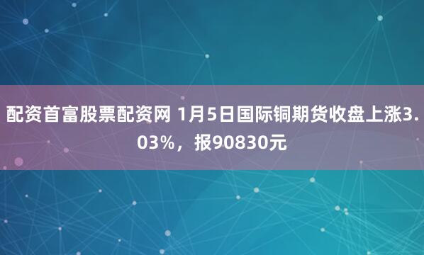 配资首富股票配资网 1月5日国际铜期货收盘上涨3.03%，报90830元