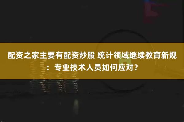 配资之家主要有配资炒股 统计领域继续教育新规：专业技术人员如何应对？