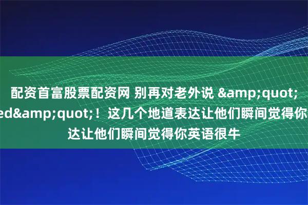 配资首富股票配资网 别再对老外说 "very tired"！这几个地道表达让他们瞬间觉得你英语很牛