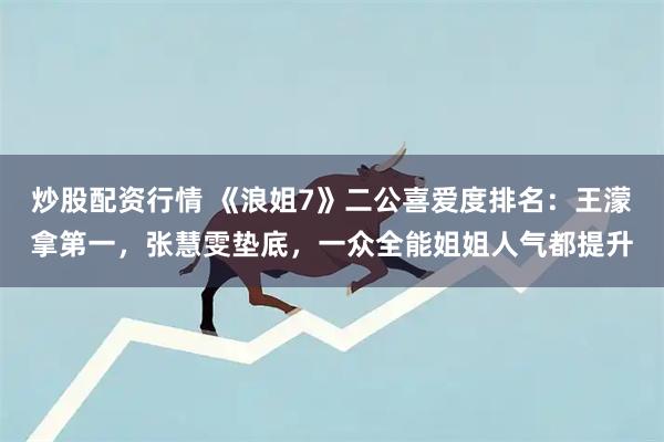 炒股配资行情 《浪姐7》二公喜爱度排名：王濛拿第一，张慧雯垫底，一众全能姐姐人气都提升